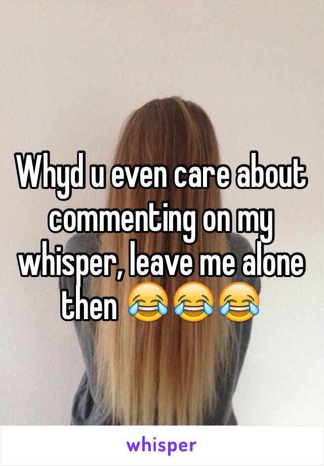 Whyd u even care about commenting on my whisper, leave me alone then 😂😂😂