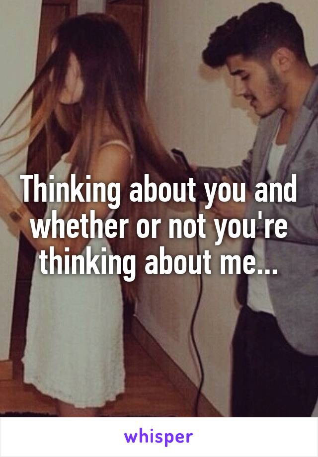 Thinking about you and whether or not you're thinking about me...