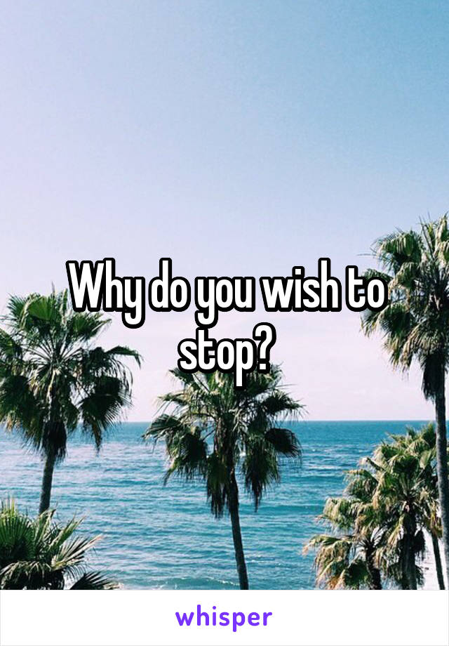 Why do you wish to stop?