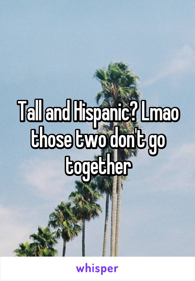 Tall and Hispanic? Lmao those two don't go together