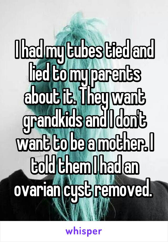I had my tubes tied and lied to my parents about it. They want grandkids and I don't want to be a mother. I told them I had an ovarian cyst removed. 