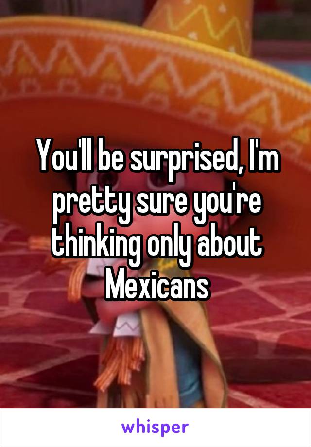 You'll be surprised, I'm pretty sure you're thinking only about Mexicans