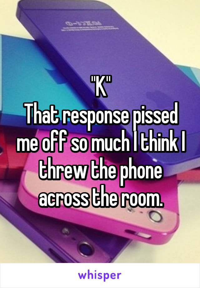 "K"
That response pissed me off so much I think I threw the phone across the room.