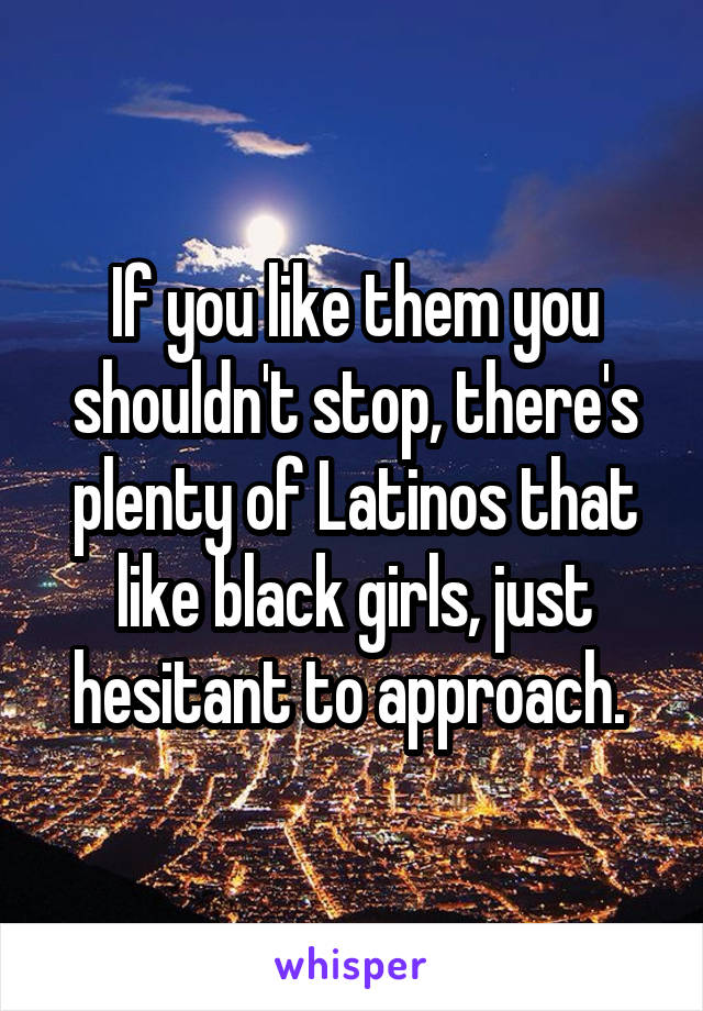 If you like them you shouldn't stop, there's plenty of Latinos that like black girls, just hesitant to approach. 