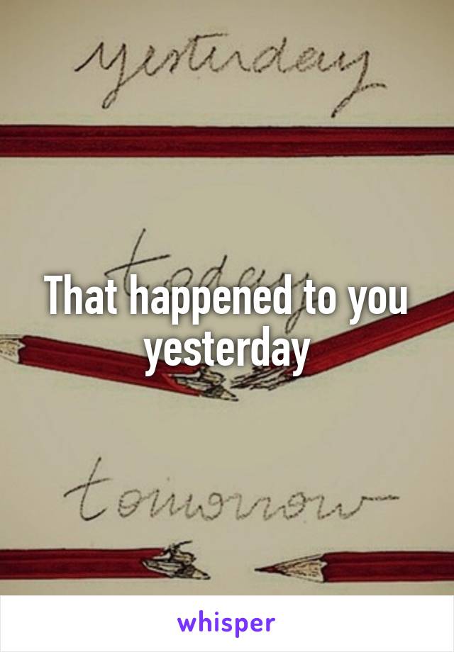 That happened to you yesterday