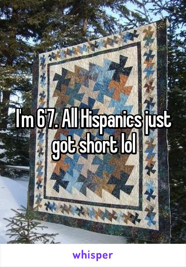 I'm 6'7. All Hispanics just got short lol