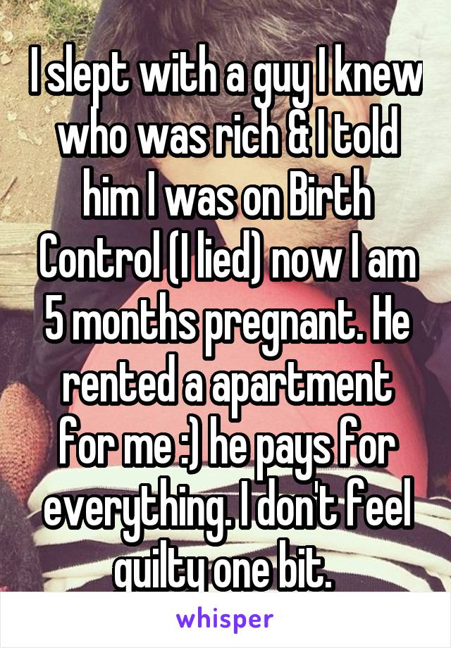I slept with a guy I knew who was rich & I told him I was on Birth Control (I lied) now I am 5 months pregnant. He rented a apartment for me :) he pays for everything. I don't feel guilty one bit. 