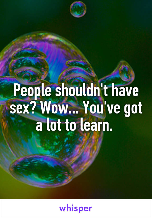 People shouldn't have sex? Wow... You've got a lot to learn. 