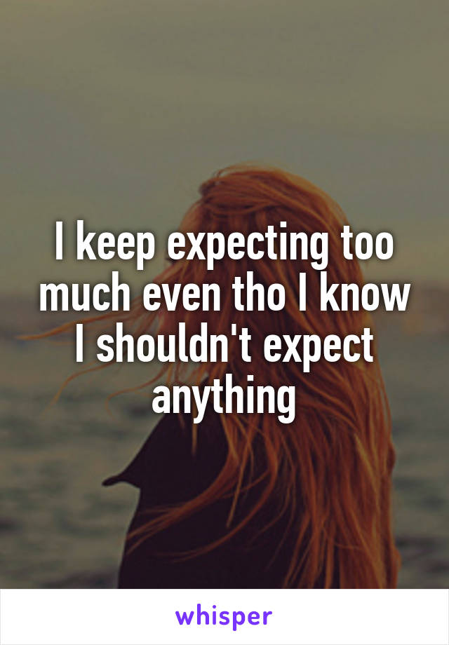 I keep expecting too much even tho I know I shouldn't expect anything