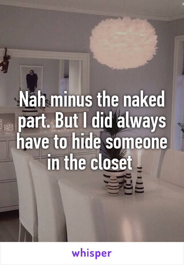 Nah minus the naked part. But I did always have to hide someone in the closet 