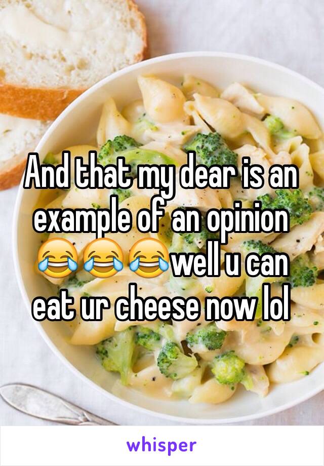 And that my dear is an example of an opinion 😂😂😂well u can eat ur cheese now lol