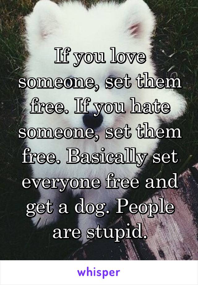 If you love someone, set them free. If you hate someone, set them free. Basically set everyone free and get a dog. People are stupid.