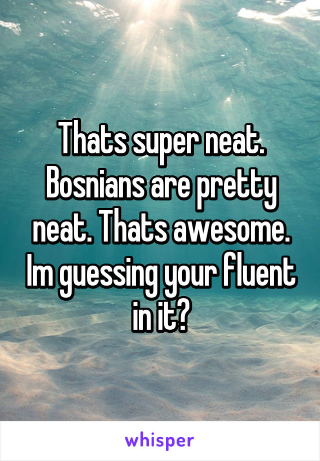 Thats super neat. Bosnians are pretty neat. Thats awesome. Im guessing your fluent in it?