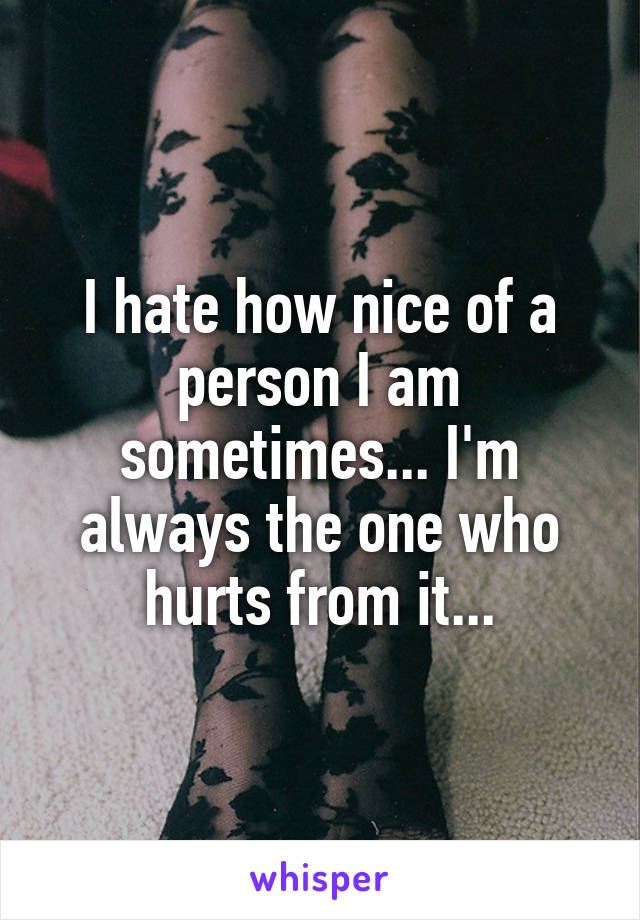 I hate how nice of a person I am sometimes... I'm always the one who hurts from it...