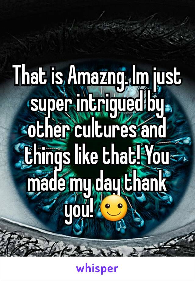 That is Amazng. Im just super intrigued by other cultures and things like that! You made my day thank you! ☺