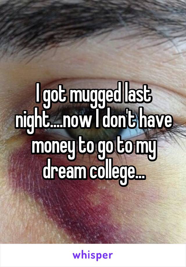 I got mugged last night....now I don't have money to go to my dream college...