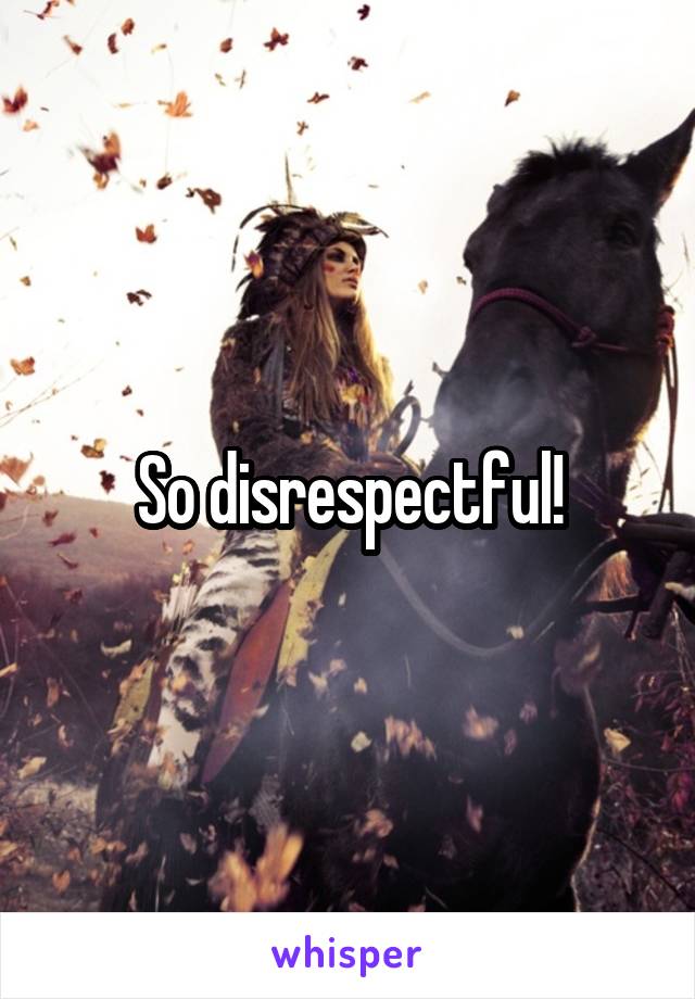 So disrespectful!