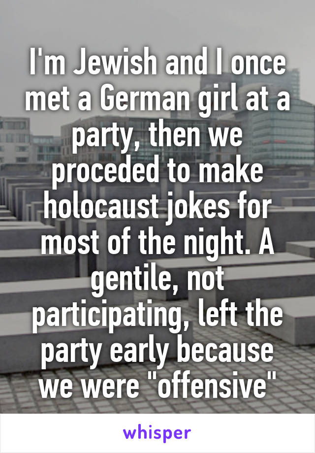 I'm Jewish and I once met a German girl at a party, then we proceded to make holocaust jokes for most of the night. A gentile, not participating, left the party early because we were "offensive"