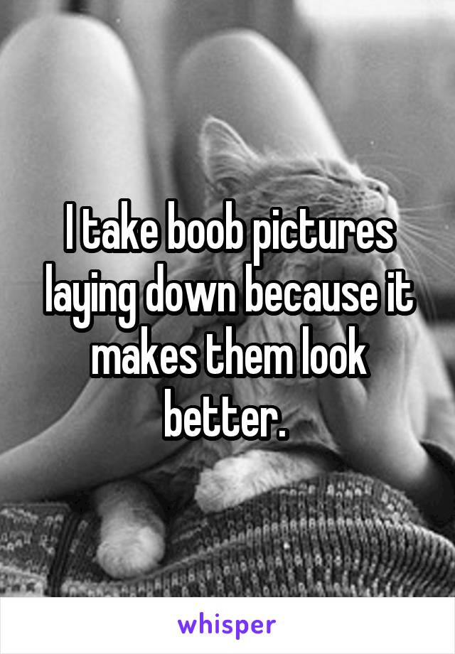 I take boob pictures laying down because it makes them look better. 