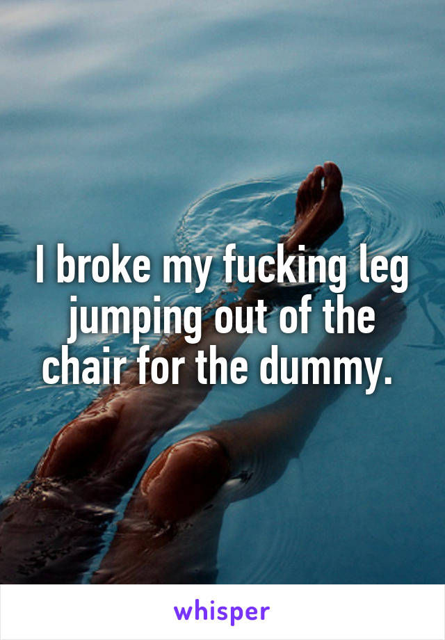 I broke my fucking leg jumping out of the chair for the dummy. 