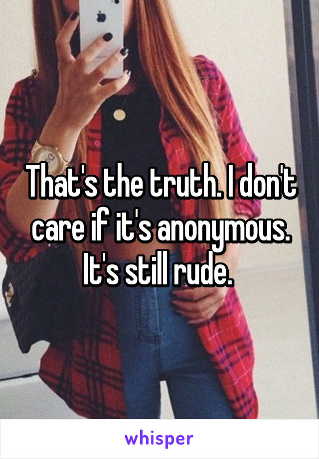 That's the truth. I don't care if it's anonymous. It's still rude. 