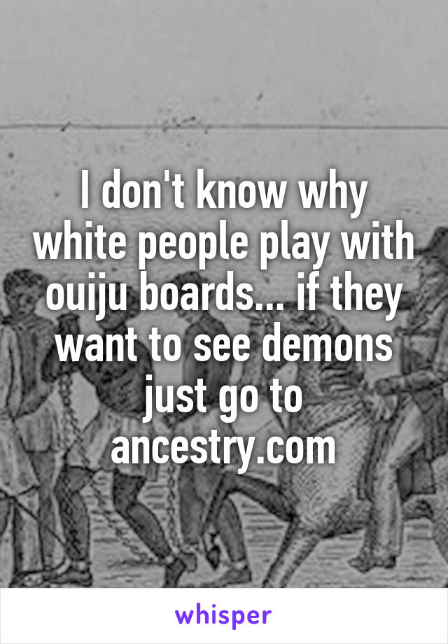 I don't know why white people play with ouiju boards... if they want to see demons just go to ancestry.com
