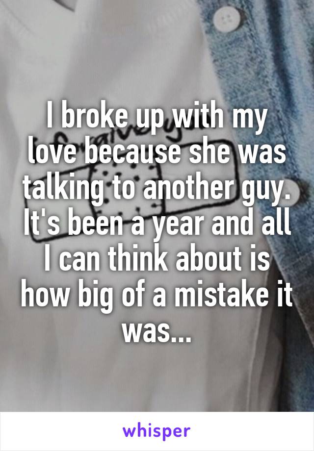 I broke up with my love because she was talking to another guy. It's been a year and all I can think about is how big of a mistake it was...