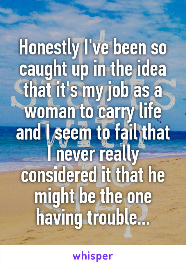 Honestly I've been so caught up in the idea that it's my job as a woman to carry life and I seem to fail that I never really considered it that he might be the one having trouble...