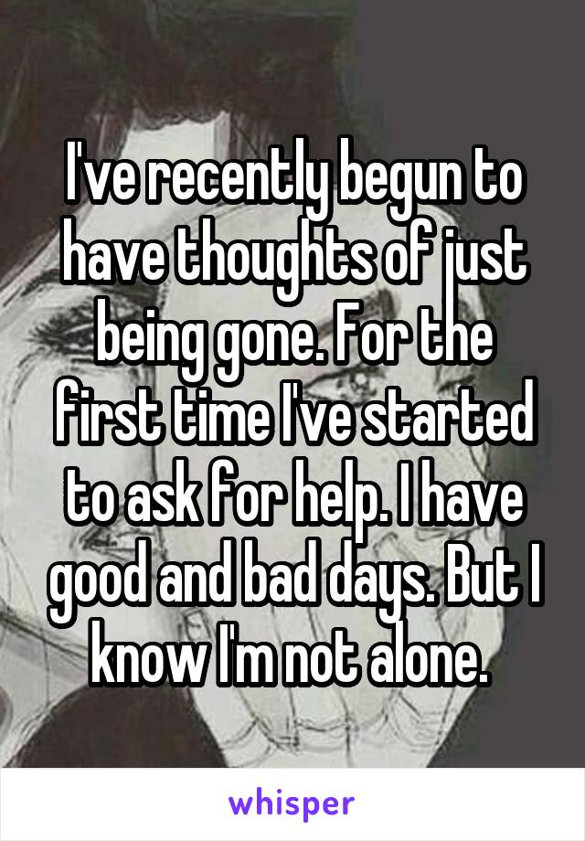 I've recently begun to have thoughts of just being gone. For the first time I've started to ask for help. I have good and bad days. But I know I'm not alone. 
