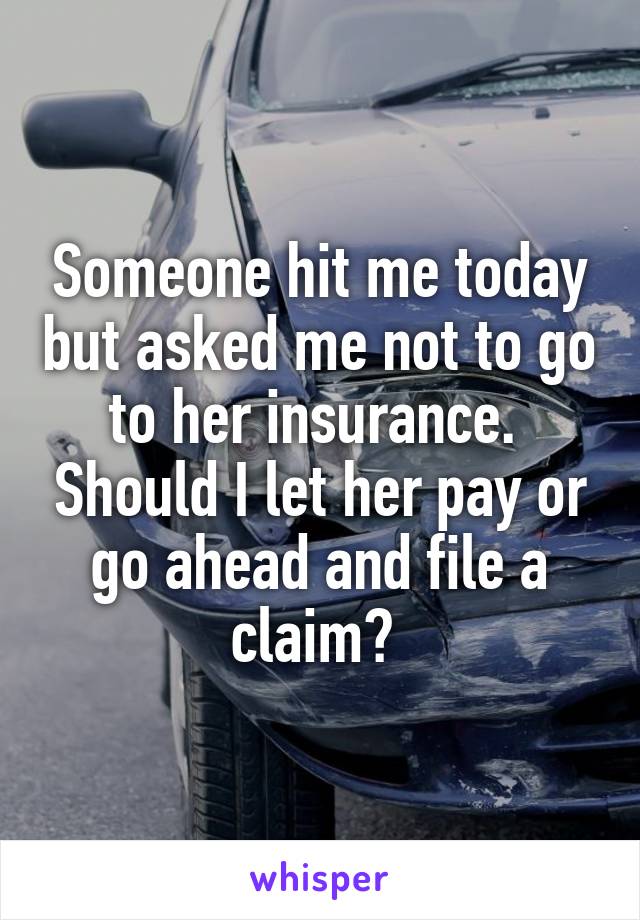 Someone hit me today but asked me not to go to her insurance.  Should I let her pay or go ahead and file a claim? 