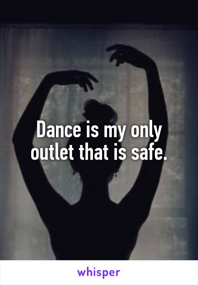 Dance is my only outlet that is safe.