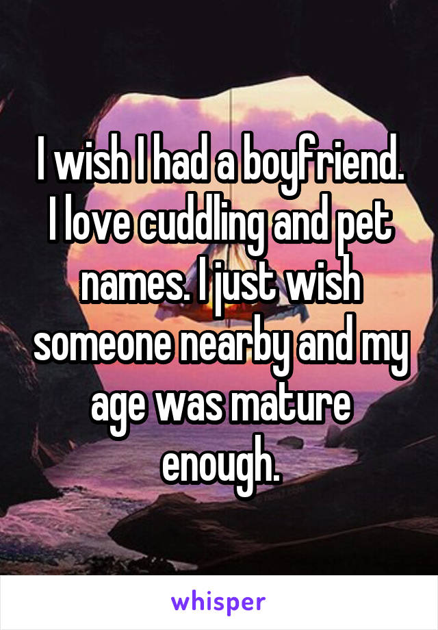 I wish I had a boyfriend.
I love cuddling and pet names. I just wish someone nearby and my age was mature enough.