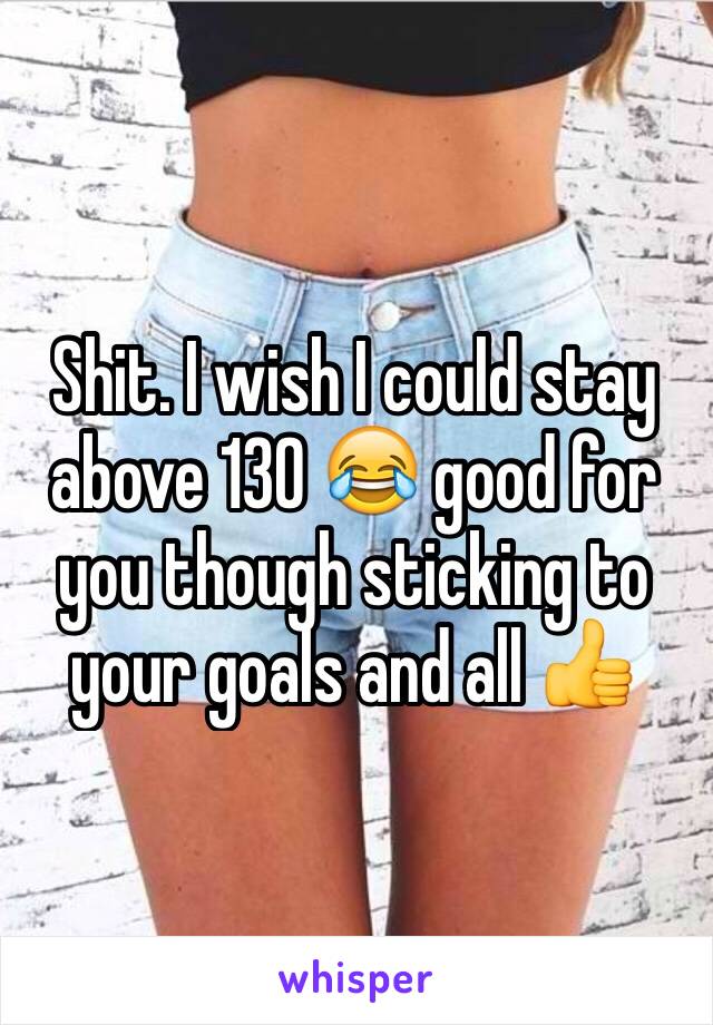 Shit. I wish I could stay above 130 😂 good for you though sticking to your goals and all 👍