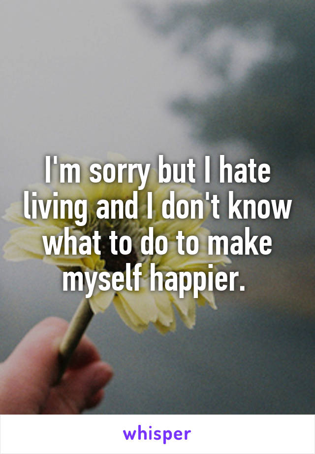 I'm sorry but I hate living and I don't know what to do to make myself happier. 