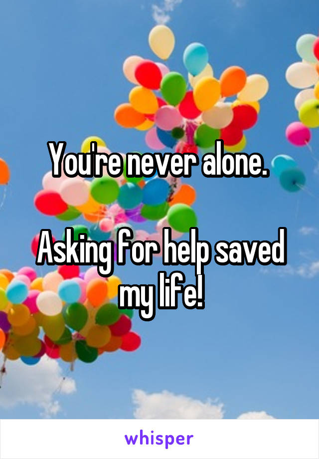 You're never alone. 

Asking for help saved my life!