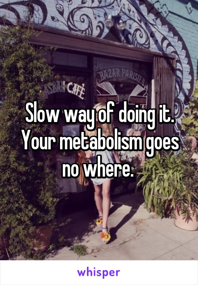 Slow way of doing it. Your metabolism goes no where. 