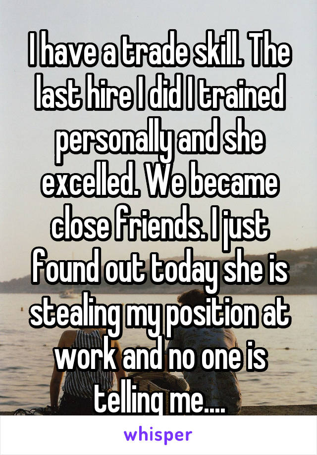 I have a trade skill. The last hire I did I trained personally and she excelled. We became close friends. I just found out today she is stealing my position at work and no one is telling me....