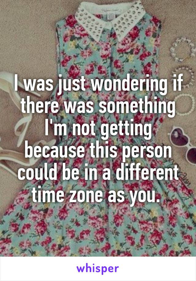 I was just wondering if there was something I'm not getting because this person could be in a different time zone as you. 