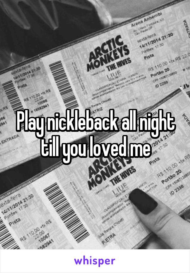 Play nickleback all night till you loved me