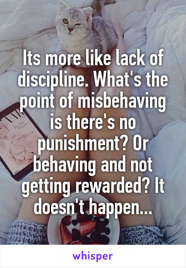 Its more like lack of discipline. What's the point of misbehaving is there's no punishment? Or behaving and not getting rewarded? It doesn't happen...