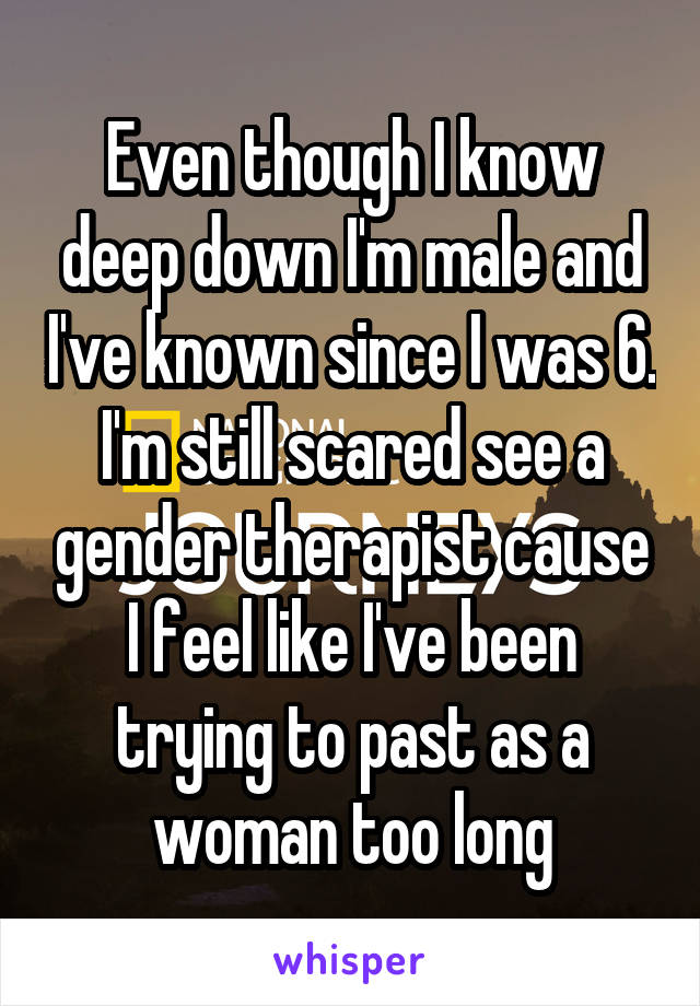 Even though I know deep down I'm male and I've known since I was 6. I'm still scared see a gender therapist cause I feel like I've been trying to past as a woman too long
