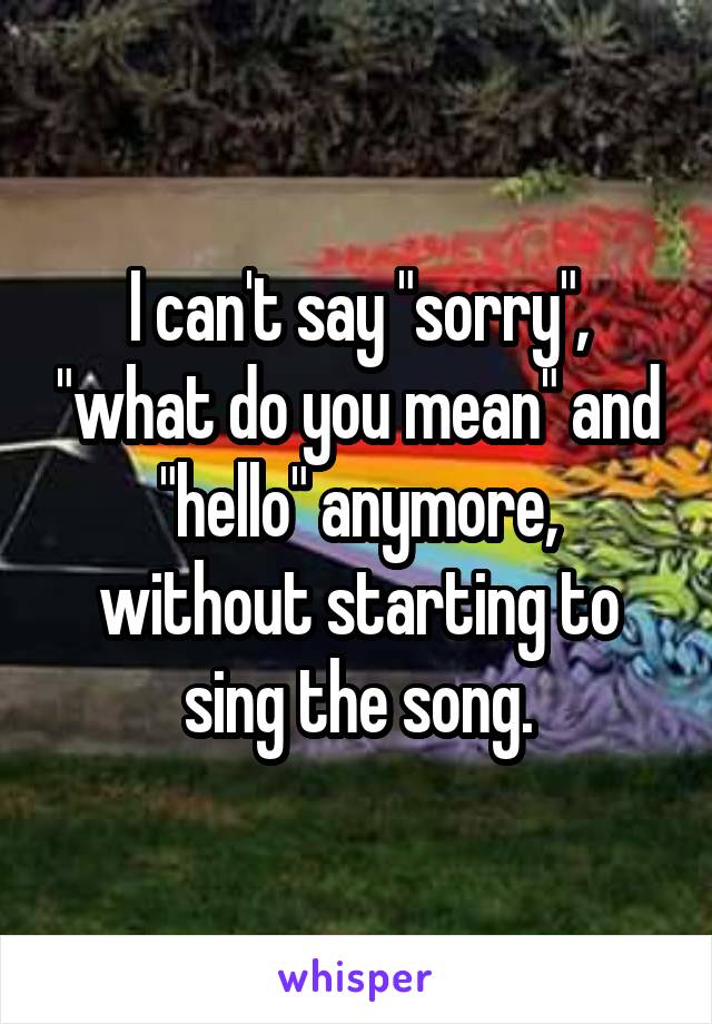 I can't say "sorry", "what do you mean" and "hello" anymore, without starting to sing the song.