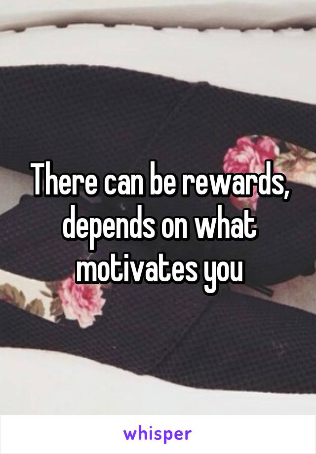 There can be rewards, depends on what motivates you