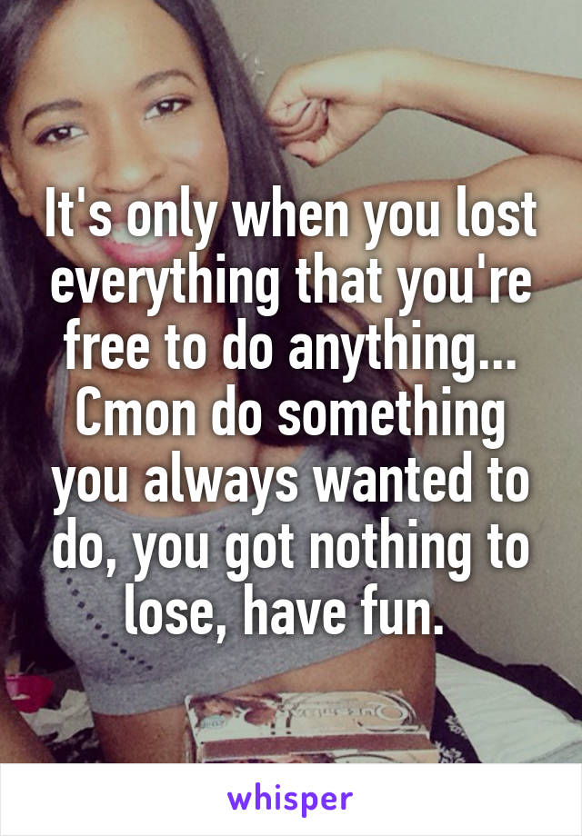 It's only when you lost everything that you're free to do anything...
Cmon do something you always wanted to do, you got nothing to lose, have fun. 