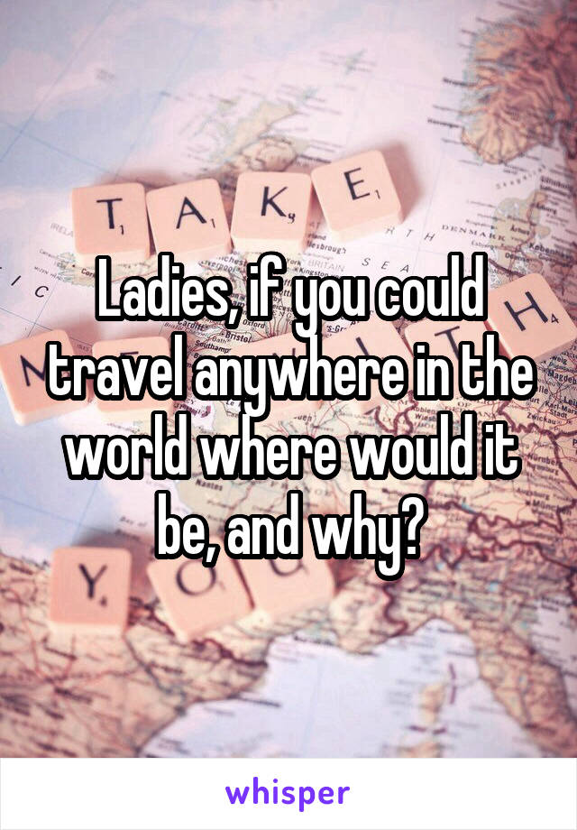 Ladies, if you could travel anywhere in the world where would it be, and why?