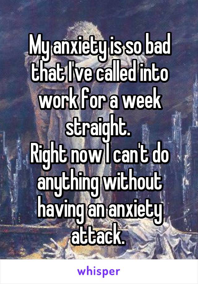 My anxiety is so bad that I've called into work for a week straight. 
Right now I can't do anything without having an anxiety attack. 
