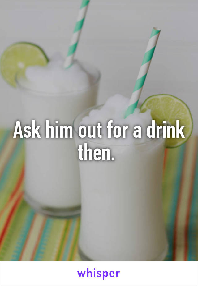 Ask him out for a drink then. 