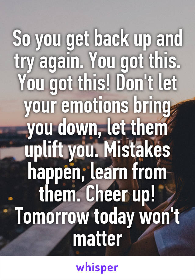 So you get back up and try again. You got this. You got this! Don't let your emotions bring you down, let them uplift you. Mistakes happen, learn from them. Cheer up! Tomorrow today won't matter