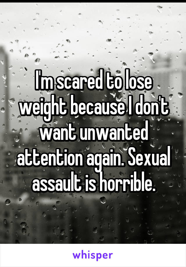I'm scared to lose weight because I don't want unwanted attention again. Sexual assault is horrible.