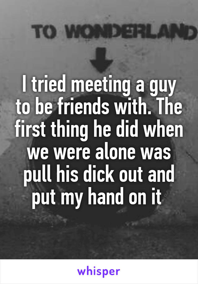 I tried meeting a guy to be friends with. The first thing he did when we were alone was pull his dick out and put my hand on it 